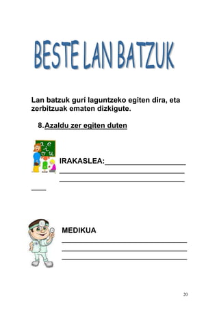 20
Lan batzuk gurí laguntzeko egiten dira, eta
zerbitzuak ematen dizkigute.
8.Azaldu zer egiten duten
IRAKASLEA:______________________
__________________________________
__________________________________
____
MEDIKUA
__________________________________
__________________________________
__________________________________
 