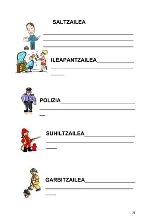 21
SALTZAILEA
__________________________________
__________________________________
__________________________________
ILEAPANTZAILEA______________
_______________________________
_____
POLIZIA____________________________
____________________________________
__
SUHILTZAILEA___________________
_________________________________
____
GARBITZAILEA___________________
_________________________________
____
 