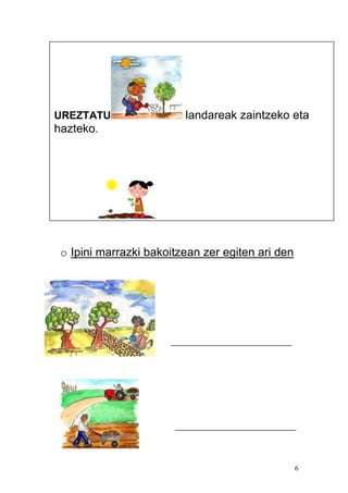 6
o Ipini marrazki bakoitzean zer egiten ari den
_______________________
_______________________
UREZTATU landareak zaintzeko eta
hazteko.
BILTZEA produktuak (uzta = cosecha)).
 