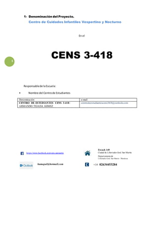 1 
1- Denominación del Proyecto. 
Centro de Cuidados Infantiles Vespertino y Nocturno 
En el 
CENS 3-418 
Responsable de la Escuela: 
• Nombre del Centro de Estudiantes 
Denominación e-mail 
CENTRO DE ESTUDIANTES CENS 3-418 : 
ARMANDO TEJADA GOMEZ 
centrodeestudiantescens3418@outlook.com 
ht tps://www.facebook.com/cens.sanmartin 
French 149 
Ciudad de Libertador Gral. San Martin 
Departamento de 
Libertador Gral. San Martin - Mendoza 
humapal@hotmail.com 
+54 02634453284 
 