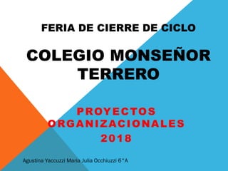 FERIA DE CIERRE DE CICLO
COLEGIO MONSEÑOR
TERRERO
PROYECTOS
ORGANIZACIONALES
2018
Agustina Yaccuzzi Maria Julia Occhiuzzi 6°A
 