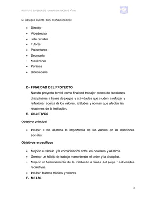 INSTITUTO SUPERIOR DE FORMACION DOCENTE N° 810
3
El colegio cuenta con dicho personal:
 Director
 Vicedirector
 Jefe de taller
 Tutores
 Preceptores
 Secretaria
 Maestranza
 Porteras
 Bibliotecaria
D- FINALIDAD DEL PROYECTO
Nuestro proyecto tendrá como finalidad trabajar acerca de cuestiones
disciplinares a través de juegos y actividades que ayuden a reforzar y
reflexionar acerca de los valores, actitudes y normas que afectan las
relaciones de la institución.
E- OBJETIVOS
Objetivo principal
 Inculcar a los alumnos la importancia de los valores en las relaciones
sociales.
Objetivos específicos
 Mejorar el vínculo y la comunicación entre los docentes y alumnos.
 Generar un hábito de trabajo manteniendo el orden y la disciplina.
 Mejorar el funcionamiento de la institución a través del juego y actividades
recreativas.
 Inculcar buenos hábitos y valores
F- METAS
 