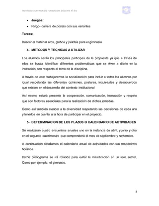INSTITUTO SUPERIOR DE FORMACION DOCENTE N° 810
8
 Juegos:
 Ringo- carrera de postas con sus variantes
Tareas:
Buscar el material aros, globos y pelotas para el gimnasio
4- METODOS Y TECNICAS A UTILIZAR
Los alumnos serán los principales participes de la propuesta ya que a través de
ellos se busca identificar diferentes problemáticas que se viven a diario en la
institución con respecto al tema de la disciplina.
A través de esto trabajaremos la socialización para incluir a todos los alumnos por
igual respetando las diferentes opiniones, posturas, inquietudes y desacuerdos
que existen en el desarrollo del contexto institucional
Así mismo estará presente la cooperación, comunicación, interacción y respeto
que son factores esenciales para la realización de dichas jornadas.
Como así también atender a la diversidad respetando las decisiones de cada uno
y tenerlos en cuenta a la hora de participar en el proyecto.
5- DETERMINACION DE LOS PLAZOS O CALENDARIO DE ACTIVIDADES
Se realizaran cuatro encuentros anuales uno en la instancia de abril, y junio y otro
en el segundo cuatrimestre que comprenderá el mes de septiembre y noviembre.
A continuación detallamos el calendario anual de actividades con sus respectivos
horarios.
Dicho cronograma se irá rotando para evitar la masificación en un solo sector.
Como por ejemplo, el gimnasio.
 