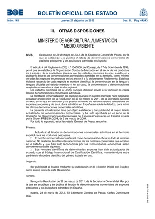BOLETÍN OFICIAL DEL ESTADO
Núm. 148	 Jueves 21 de junio de 2012	 Sec. III. Pág. 44543
III.  OTRAS DISPOSICIONES
MINISTERIO DE AGRICULTURA, ALIMENTACIÓN
Y MEDIO AMBIENTE
8366 Resolución de 28 de mayo de 2012, de la Secretaría General de Pesca, por la
que se establece y se publica el listado de denominaciones comerciales de
especies pesqueras y de acuicultura admitidas en España.
El artículo 4 del Reglamento (CE) n.º 104/2000, del Consejo, de 17 de diciembre de 1999,
por el que se establece la Organización Común de Mercados en el sector de los productos
de la pesca y de la acuicultura, dispone que los estados miembros deberán establecer y
publicar la lista de las denominaciones comerciales admitidas en su territorio, como mínimo
de todas las especies enumeradas en los anexos I a IV del presente Reglamento. Esta lista
indicará respecto de cada especie el nombre científico, la denominación en la lengua o
lenguas oficiales del estado miembro y, en su caso, la denominación o denominaciones
aceptadas o toleradas a nivel local o regional.
Los estados miembros de la Unión Europea deberán enviar a la Comisión la citada
lista de denominaciones comerciales admitidas.
La constante comercialización de especies nuevas en nuestro mercado hace necesario
actualizar anexo único de la Resolución de 22 de marzo de 2011, de la Secretaría General
del Mar, por la que se establece y se publica el listado de denominaciones comerciales de
especies pesqueras y de acuicultura admitidas en España (en adelante listado), para incluir
las últimas denominaciones comerciales admitidas.
La presente actualización tiene por objeto establecer y dar publicidad al nuevo listado
actualizado de denominaciones comerciales, y ha sido aprobada en el seno de la
Comisión de Denominaciones Comerciales de Especies Pesqueras en España creada
por la Orden PRE/634/2004, de 5 de marzo de 2004.
Por todo lo expuesto, esta Secretaría General de Pesca, resuelve:
Primero.
1.  Actualizar el listado de denominaciones comerciales admitidas en el territorio
español para los productos pesqueros.
2.  El nombre comercial se considerará como denominación oficial en todo el territorio
nacional. No obstante, las diferentes acepciones de los nombres comerciales que constan
en el listado y que han sido reconocidas por las Comunidades Autónomas serán
complementarias de aquellas.
3.  Los nombres científicos de determinadas especies han sido actualizados de
acuerdo con el Código Internacional de Clasificación Científica, manteniéndose entre
paréntesis el nombre científico del género todavía en uso.
Segundo.
Dar publicidad al listado mediante su publicación en el «Boletín Oficial del Estado»
como anexo único de esta Resolución.
Tercero.
Derogar la Resolución de 22 de marzo de 2011, de la Secretaría General del Mar, por
la que se establece y se publica el listado de denominaciones comerciales de especies
pesqueras y de acuicultura admitidas en España.
Madrid, 28 de mayo de 2012.–El Secretario General de Pesca, Carlos Domínguez
Díaz.
cve:BOE-A-2012-8366
 