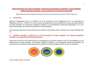 1 
Interforo Abogados Madrid - Jose Martos 
Denominaciones de origen protegidas, indicaciones geográficas protegidas y especialidades 
tradicionales garantizadas, nueva normativa de la Unión Europea (UE). 
(Diario Oficial de la Unión Europea de 19 de junio de 2014; http://www.boe.es/doue/2014/179/L00017-00022.pdf) 
1.- Introducción. 
Mediante el Reglamento (UE) núm. 664/2014, de 18 de diciembre de 2013 ("Reglamento UE"), se complementa el 
Reglamento (UE) núm. 1151/2012, en lo que se refiere al establecimiento de los símbolos de la UE para las denominaciones 
de origen protegidas, las indicaciones geográficas protegidas y las especialidades tradicionales garantizadas y en lo que 
atañe a determinadas normas sobre la procedencia y de procedimiento. 
En los apartados siguientes de esta presentación se analizan los principales cambios introducidos por medio del Reglamento 
UE. 
2.- Símbolos asociados a productos con una denominación de origen protegida, una indicación geográfica 
protegida o una especialidad tradicional garantizada. 
A partir del 4 de enero de 2016 deben figurar en el etiquetado de los productos originarios de la UE comercializados con una 
denominación de origen protegida, una indicación geográfica protegida o una especialidad tradicional garantizada, los 
símbolos de la UE asociados a dichos productos que constan en el anexo al Reglamento UE, es decir, los siguientes: 
 
