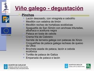 Viño galego - degustación
  Pinchos
      Lacón desosado, con vinagreta e ceboliño
      Mexillón con xelatina de limón
      Mexillón recheo de hortalizas ecolóxicas
      Spaguettis de San Simón con anchoas trituradas,
       albahaca e aceituna negra
      Pataca en tosta de cebola
      Crema fría de Cebreiro
      Xerrete de terneira galega con patacas de Xinzo
      Croquetiñas de pataca galega recheas de queixo
       da Ulloa
      Brocheta asada de pataca, lacón e cebola
       ecolóxica
      Tortilla de pataca de Galiza
      Empanada de pataca e lacón
 