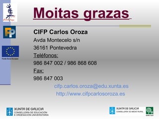 Moitas grazas
CIFP Carlos Oroza
Avda Montecelo s/n
36161 Pontevedra
Teléfonos:
986 847 002 / 986 868 608
Fax:
986 847 003
        cifp.carlos.oroza@edu.xunta.es
         http://www.cifpcarlosoroza.es
 
