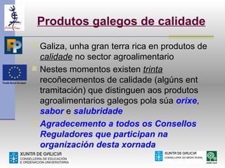 Produtos galegos de calidade
 Galiza, unha gran terra rica en produtos de
  calidade no sector agroalimentario
 Nestes momentos existen trinta
  recoñecementos de calidade (algúns ent
  tramitación) que distinguen aos produtos
  agroalimentarios galegos pola súa orixe,
  sabor e salubridade
 Agradecemento a todos os Consellos
  Reguladores que participan na
  organización desta xornada
 