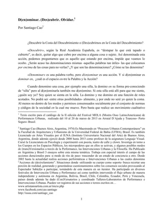 1 
D(en)ominar. (Des)cubrir. Olvidar.1 
Por Santiago Cao2 
¿Descubrir la Costa del Descubrimiento o (Des)cubrirnos en la Costa del Descubrimiento? 
«Descubrir», según la Real Academia Española, es “destapar lo que está tapado o cubierto”, es decir, quitar algo que cubre por encima a alguna cosa o sujeto. Así denominada esta acción, podemos preguntarnos que es aquello que estando por encima, impide que veamos lo oculto. ¿Serán acaso las denominaciones mismas -aquellas palabras tan útiles- las que colocamos por encima de las cosas para no verlas? ¿Y que son las denominaciones? ¿Cómo se las denomina? 
«Denominar» es una palabra-verbo, pero d(en)ominar es una acción. Y si d(en)ominar es dominar en, ¿cuál es el espacio en-tre la Palabra y la Acción? 
Cuando denomino una cosa, por ejemplo una silla, la domino en su forma pre-conociendo de “silla” pero al d(en)ominarla también me d(en)omino. Si esta silla está allí para que me siente, ¿quién soy yo? Soy quien se sienta en la silla. La domino y me domino en una función de roles acotados. No podrá ser -entre otras posibilidades- alimento, y por ende no seré yo quien la coma. Al menos no dentro de los modos y permisos consensuados socialmente por el conjunto de normas y códigos de la sociedad en la cual me muevo. Pero basta que realice un movimiento cualitativo 
1 Texto escrito para el catálogo de la II edición del Festival MOLA (Mostra Osso LatinoAmericana) de Performances Urbanas, realizado del 10 al 20 de marzo de 2013 en Arraial D`Ajuda y Trancoso- Porto Seguro- Brasil. 
2 Santiago Cao (Buenos Aires, Argentina, 1974) Es Maestrando en “Procesos Urbanos Contemporáneos” en la Facultad de Arquitectura y Urbanismo de la Universidad Federal de Bahía (UFBA), Brasil. Es también Licenciado en Artes Visuales por el IUNA (Instituto Universitario Nacional del Arte) de Buenos Aires, Argentina, donde además ejerció desde 2008 hasta 2013 como profesor de la asignatura Lenguaje Visual. Cursó la Licenciatura en Psicología y experimentó con poesía, teatro de calle y clown. Investiga en torno a los Cuerpos en los Espacios Públicos, los micropoderes que en ellos se activan, y algunos posibles modos de (trans)Versionarlos a través de la Performance, las Intervenciones Urbanas y la Filosofía. Ha Publicado en Argentina y Brasil 3 ensayos sobre esta misma temática. Trabaja con especial interés el campo de las acciones duracionales para -a modo de rito de paso- trascender de un estado de conciencia a otro. Desde 2003 hasta la actualidad realiza acciones performáticas e Intervenciones Urbanas a las cuales denomina “Acciones de (des)velamiento”. Situaciones donde -utilizando su cuerpo como soporte- busca recortar una porción de realidad, generando y generándose cuestionamientos sobre los consensos sociales provocando al Espectador Sabi(d)o a participar, tornándolo de esta manera en un iterator. Ha participado en diversos festivales de Intervención Urbana y Performance así como también intervenido el flujo urbano de manera independiente y autónoma en Argentina, Bolivia, Brasil, Chile, Colombia, Ecuador, Perú y Venezuela, países donde además ha dado (Con)Versatorios y coordinado Talleres-Laboratorios de Performance e Intervenciones Urbanas. Pueden ver registros de sus acciones o textos escritos en… 
www.artistanoartista.com.ar/inicio.php 
www.facebook.com/cao.santiago 
http://issuu.com/santiago_cao  