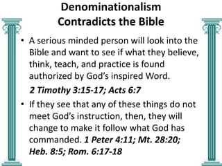 Denominationalism
Contradicts the Bible
• A serious minded person will look into the
Bible and want to see if what they believe,
think, teach, and practice is found
authorized by God’s inspired Word.
2 Timothy 3:15-17; Acts 6:7
• If they see that any of these things do not
meet God’s instruction, then, they will
change to make it follow what God has
commanded. 1 Peter 4:11; Mt. 28:20;
Heb. 8:5; Rom. 6:17-18

 