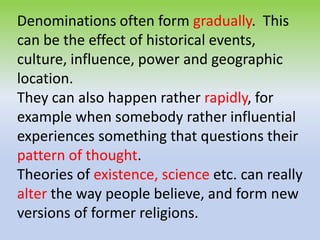 Denominations often form gradually. This
can be the effect of historical events,
culture, influence, power and geographic
location.
They can also happen rather rapidly, for
example when somebody rather influential
experiences something that questions their
pattern of thought.
Theories of existence, science etc. can really
alter the way people believe, and form new
versions of former religions.
 
