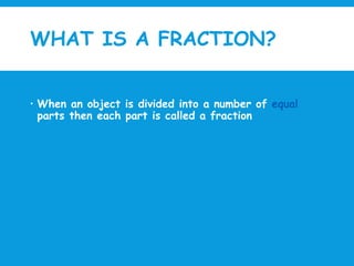 WHAT IS A FRACTION?
 When an object is divided into a number of equal
parts then each part is called a fraction
 