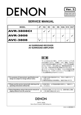 Ver. 3
                                                                                           Please refer to the
                                                                                           MODIFICATION NOTICE.




                                SERVICE MANUAL
                 MODEL                             JP     EU       EC        E2   EK   E2A E1C EUT

AVR-3808CI
AVR-3808
AVC-3808
                                                  2




                                 AV SURROUND RECEIVER
                                 AV SURROUND AMPLIFIER




For purposes of improvement, specifications and
design are subject to change without notice.



Please use this service manual with referring to the
operating instructions without fail.


Some illustrations using in this service manual are
slightly different from the actual set.




                                               TOKYO, JAPAN
                                    Denon Brand Company, D&M Holdings lnc.

                                                                                        X0343 V.03 DE/CDM 0710
 