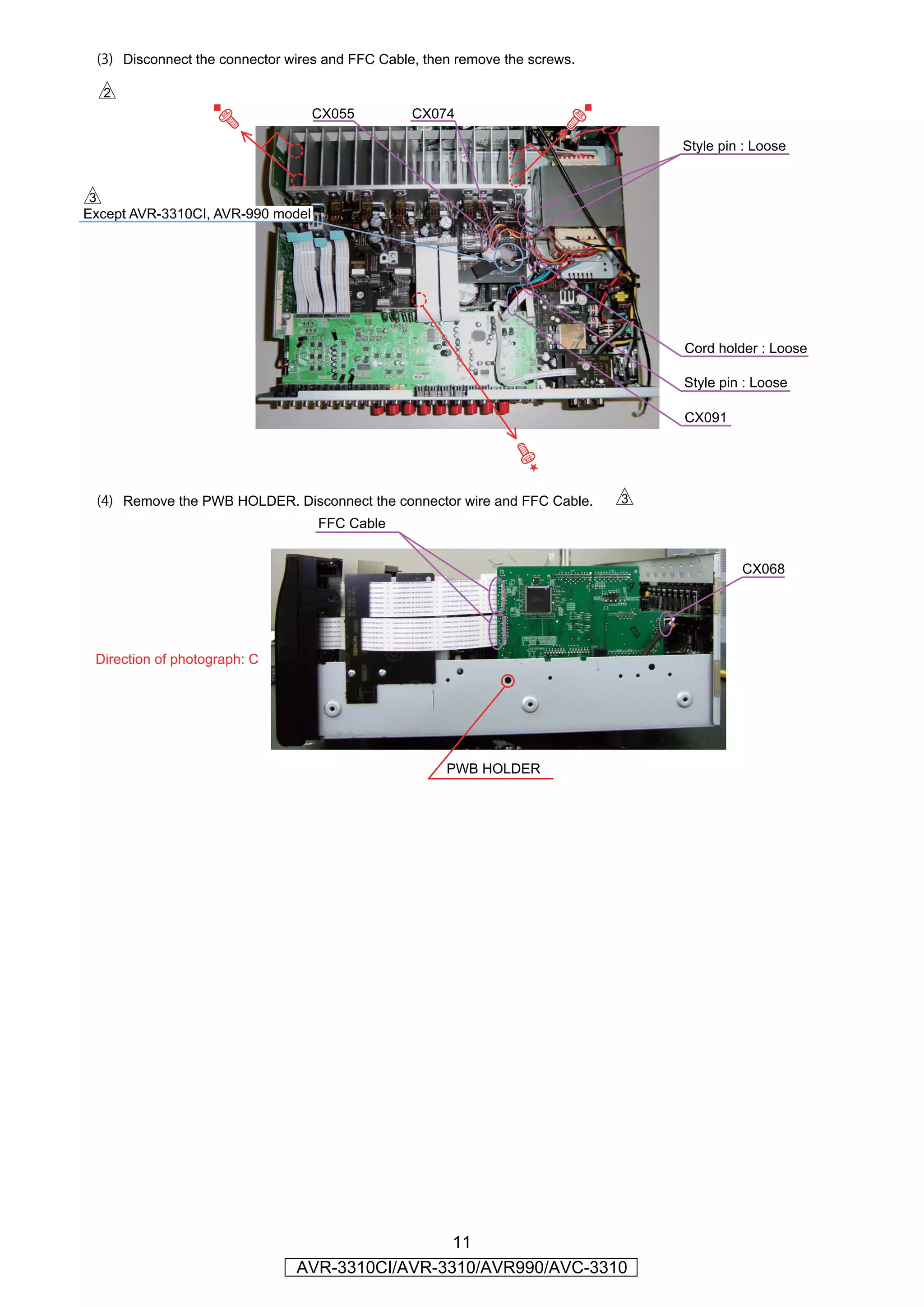 (3) Disconnect the connector wires and FFC Cable, then remove the screws.

  s
                                   CX055         CX074

                                                                                 Style pin : Loose


d
Except AVR-3310CI, AVR-990 model




                                                                                 Cord holder : Loose

                                                                                 Style pin : Loose

                                                                                 CX091




 (4) Remove the PWB HOLDER. Disconnect the connector wire and FFC Cable.     d
                                   FFC Cable


                                                                                          CX068




 Direction of photograph: C




                                                      PWB HOLDER




                                                11
                               AVR-3310CI/AVR-3310/AVR990/AVC-3310
 