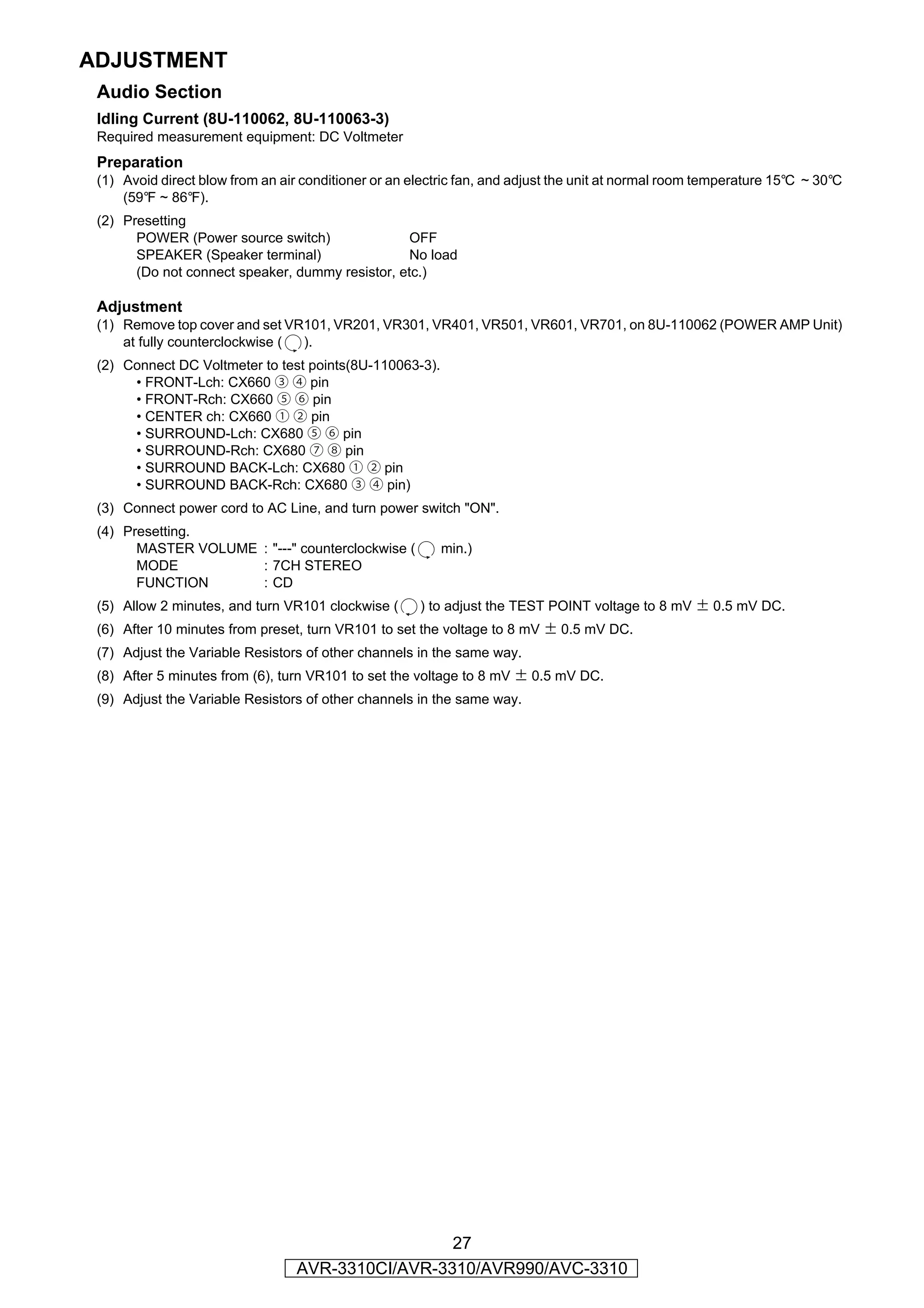 ADJUSTMENT
 Audio Section
 Idling Current (8U-110062, 8U-110063-3)
 Required measurement equipment: DC Voltmeter
 Preparation
 (1) Avoid direct blow from an air conditioner or an electric fan, and adjust the unit at normal room temperature 15°C ~ 30°C
     (59°F ~ 86°F).
 (2) Presetting
       POWER (Power source switch)                OFF
       SPEAKER (Speaker terminal)                 No load
       (Do not connect speaker, dummy resistor, etc.)

 Adjustment
 (1) Remove top cover and set VR101, VR201, VR301, VR401, VR501, VR601, VR701, on 8U-110062 (POWER AMP Unit)
     at fully counterclockwise ( ).
 (2) Connect DC Voltmeter to test points(8U-110063-3).
      • FRONT-Lch: CX660 ③ ④ pin
      • FRONT-Rch: CX660 ⑤ ⑥ pin
      • CENTER ch: CX660 ① ② pin
      • SURROUND-Lch: CX680 ⑤ ⑥ pin
      • SURROUND-Rch: CX680 ⑦ ⑧ pin
      • SURROUND BACK-Lch: CX680 ① ② pin
      • SURROUND BACK-Rch: CX680 ③ ④ pin)
 (3) Connect power cord to AC Line, and turn power switch "ON".
 (4) Presetting.
       MASTER VOLUME : "---" counterclockwise (           min.)
       MODE          : 7CH STEREO
       FUNCTION      : CD
 (5) Allow 2 minutes, and turn VR101 clockwise (      ) to adjust the TEST POINT voltage to 8 mV ± 0.5 mV DC.
 (6) After 10 minutes from preset, turn VR101 to set the voltage to 8 mV ± 0.5 mV DC.
 (7) Adjust the Variable Resistors of other channels in the same way.
 (8) After 5 minutes from (6), turn VR101 to set the voltage to 8 mV ± 0.5 mV DC.
 (9) Adjust the Variable Resistors of other channels in the same way.




                                                   27
                                  AVR-3310CI/AVR-3310/AVR990/AVC-3310
 