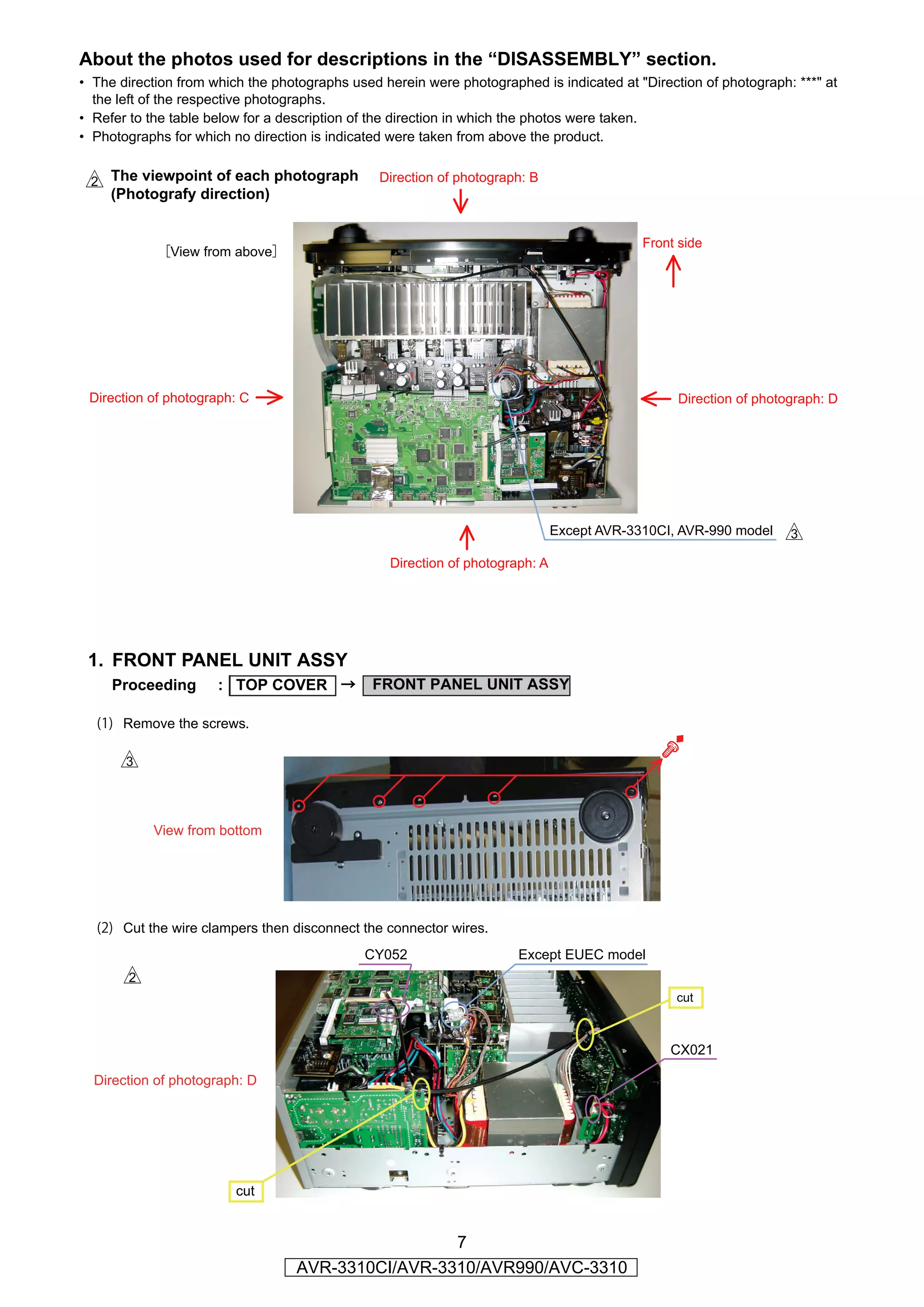 About the photos used for descriptions in the “DISASSEMBLY” section.
• The direction from which the photographs used herein were photographed is indicated at "Direction of photograph: ***" at
  the left of the respective photographs.
• Refer to the table below for a description of the direction in which the photos were taken.
• Photographs for which no direction is indicated were taken from above the product.


s The viewpoint of each photograph              Direction of photograph: B
     (Photografy direction)


                                                                                            Front side
            ［View from above］




 Direction of photograph: C                                                                      Direction of photograph: D




                                                                               Except AVR-3310CI, AVR-990 model   d
                                                  Direction of photograph: A




 1. FRONT PANEL UNIT ASSY
     Proceeding       : TOP COVER →            FRONT PANEL UNIT ASSY

  (1) Remove the screws.

      d


           View from bottom




  (2) Cut the wire clampers then disconnect the connector wires.
                                             CY052                     Except EUEC model
       s
                                                                                                 cut



                                                                                                CX021

  Direction of photograph: D




                         cut


                                                   7
                                  AVR-3310CI/AVR-3310/AVR990/AVC-3310
 