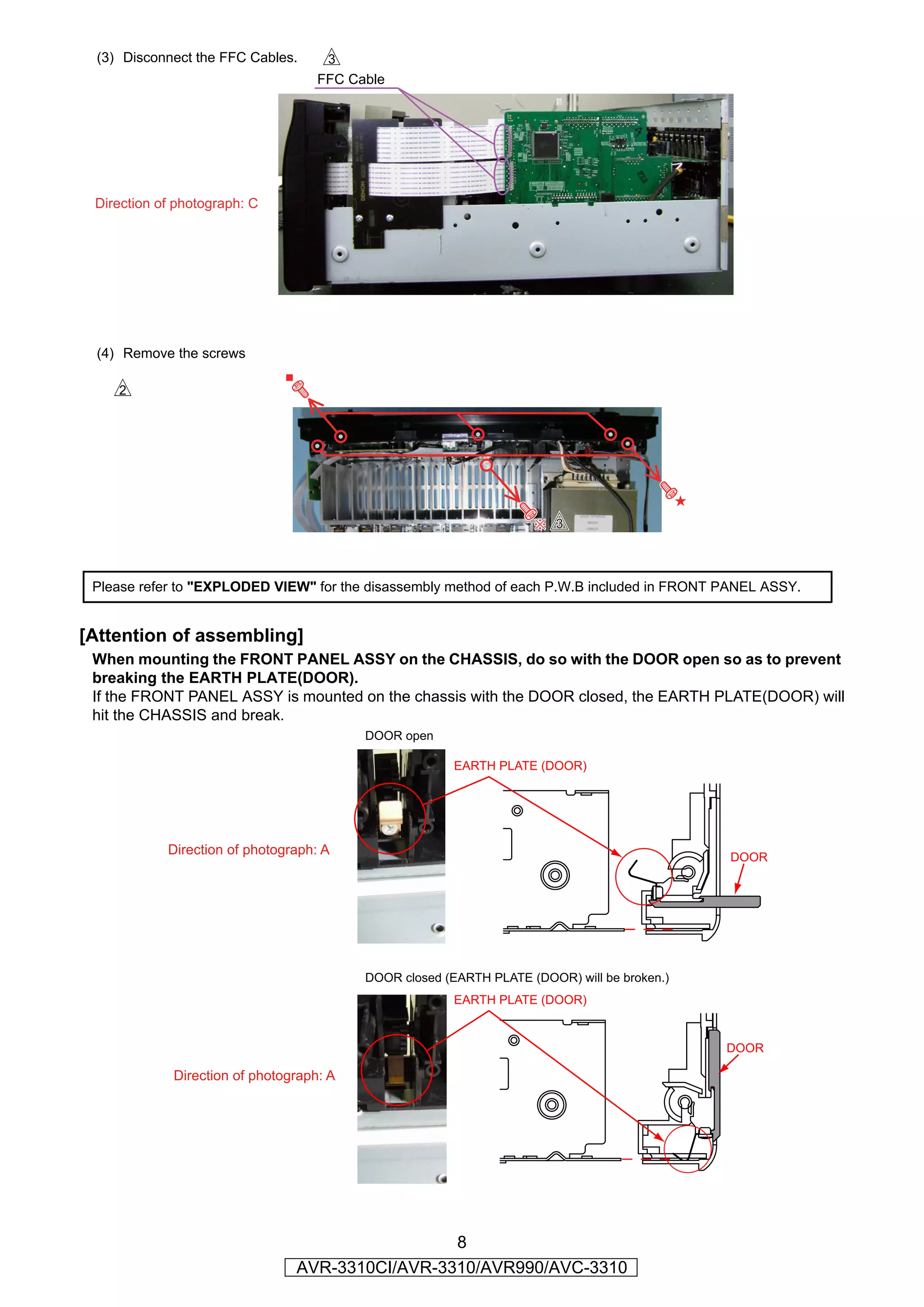 (3) Disconnect the FFC Cables.     d
                                    FFC Cable




 Direction of photograph: C




 (4) Remove the screws

    s




                                                                       d


 Please refer to "EXPLODED VIEW" for the disassembly method of each P.W.B included in FRONT PANEL ASSY.


[Attention of assembling]
 When mounting the FRONT PANEL ASSY on the CHASSIS, do so with the DOOR open so as to prevent
 breaking the EARTH PLATE(DOOR).
 If the FRONT PANEL ASSY is mounted on the chassis with the DOOR closed, the EARTH PLATE(DOOR) will
 hit the CHASSIS and break.
                                          DOOR open

                                                        EARTH PLATE (DOOR)




            Direction of photograph: A
                                                                                             DOOR




                                          DOOR closed (EARTH PLATE (DOOR) will be broken.)
                                                        EARTH PLATE (DOOR)


                                                                                             DOOR

             Direction of photograph: A




                                                 8
                                AVR-3310CI/AVR-3310/AVR990/AVC-3310
 