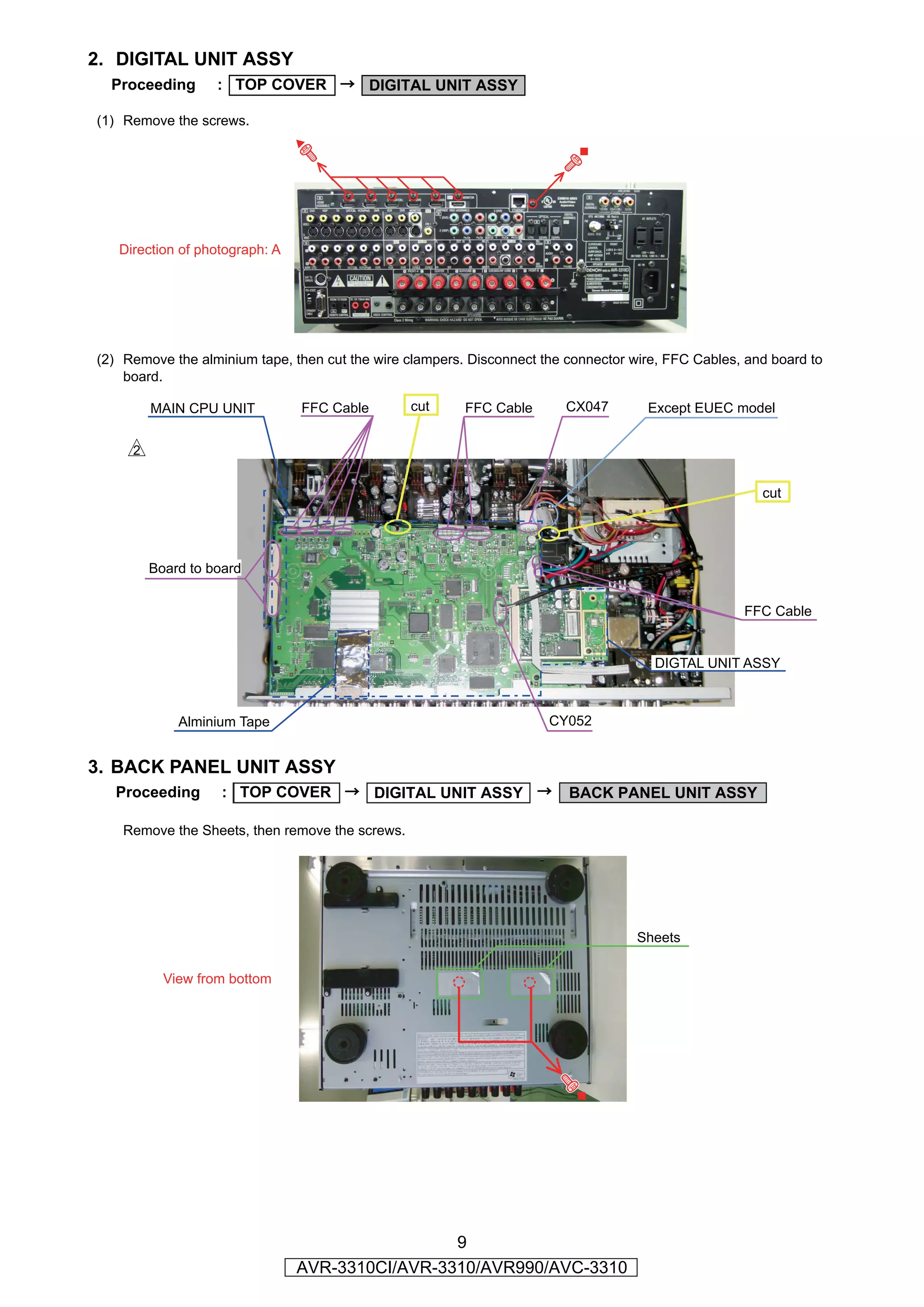 2. DIGITAL UNIT ASSY
  Proceeding      : TOP COVER → DIGITAL UNIT ASSY

(1) Remove the screws.




                                                                          ◆
   Direction of photograph: A




(2) Remove the alminium tape, then cut the wire clampers. Disconnect the connector wire, FFC Cables, and board to
    board.

        MAIN CPU UNIT           FFC Cable        cut     FFC Cable       CX047       Except EUEC model

    s

                                                                                                       cut




        Board to board


                                                                                                    FFC Cable


                                                                                      DIGTAL UNIT ASSY



            Alminium Tape                                             CY052


3. BACK PANEL UNIT ASSY
  Proceeding       : TOP COVER → DIGITAL UNIT ASSY →                     BACK PANEL UNIT ASSY

    Remove the Sheets, then remove the screws.




                                                                                    Sheets

          View from bottom




                                                 9
                                AVR-3310CI/AVR-3310/AVR990/AVC-3310
 