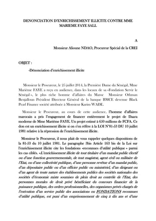 DENONCIATION D’ENRICHISSEMENT ILLICITE CONTRE MME MARIEME FAYE SALL 
A 
Monsieur Alioune NDAO, Procureur Spécial de la CREI 
OBJET : 
-Dénonciation d’enrichissement illicite 
Monsieur le Procureur, le 25 juillet 2014, la Première Dame du Sénégal, Mme Mariéme FAYE a reçu en audience, dans les locaux de sa «Fondation Servir le Sénégal », le plus riche homme d’affaires du Maroc Monsieur Othman Benjalloun Président Directeur Général de la banque BMCE devenue Black Pearl Finance société attribuée à Monsieur Karim WADE. 
Monsieur le Procureur, au cours de cette audience, l’homme d’affaires marocain a pris l’engagement de financer entièrement le projet de Daara moderne de Mme Mariéme FAYE. Un projet estimé à 650 millions de FCFA. Ce don est un enrichissement illicite si on s’en réfère à la LOI N°81-53 DU 10 juillet 1981 relative à la répression de l’enrichissement illicite. 
Monsieur le Procureur, il nous plait de vous rappeler quelques dispositions de la 81-53 du 10 juillet 1981. Le paragraphe 3bis Article 163 bis de la Loi sur l’enrichissement illicite cite les fondations «reconnues d’utilité publique » parmi les cas ciblés. «L’enrichissement illicite de tout titulaire d’un mandat public électif ou d’une fonction gouvernementale, de tout magistrat, agent civil ou militaire de l’Etat, ou d’une collectivité publique, d’une personne revêtue d’un mandat public, d’un dépositaire public ou d’un officier public ou ministériel, d’un dirigeant ou d’un agent de toute nature des établissements publics des sociétés nationales des sociétés d’économie mixte soumises de plein droit au contrôle de l’Etat, des personnes morales de droit privé bénéficiant du concours financier de la puissance publique, des ordres professionnelles, des organismes privés chargés de l’exécution d’un service public des associations ou FONDATIONS reconnues d’utilité publique, est puni d’un emprisonnement de cinq à dix ans et d’une  