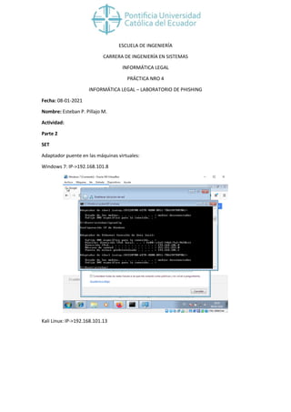 ESCUELA DE INGENIERÍA
CARRERA DE INGENIERÍA EN SISTEMAS
INFORMÁTICA LEGAL
PRÁCTICA NRO 4
INFORMÁTICA LEGAL – LABORATORIO DE PHISHING
Fecha: 08-01-2021
Nombre: Esteban P. Pillajo M.
Actividad:
Parte 2
SET
Adaptador puente en las máquinas virtuales:
Windows 7: IP->192.168.101.8
Kali Linux: IP->192.168.101.13
 