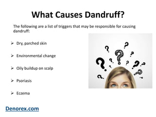 What Causes Dandruff?
 Dry, parched skin
 Environmental change
 Oily buildup on scalp
 Psoriasis
 Eczema
Denorex.com
The following are a list of triggers that may be responsible for causing
dandruff:
 