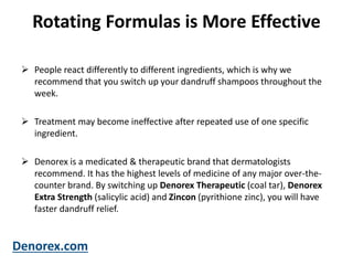Rotating Formulas is More Effective
 People react differently to different ingredients, which is why we
recommend that you switch up your dandruff shampoos throughout the
week.
 Treatment may become ineffective after repeated use of one specific
ingredient.
 Denorex is a medicated & therapeutic brand that dermatologists
recommend. It has the highest levels of medicine of any major over-the-
counter brand. By switching up Denorex Therapeutic (coal tar), Denorex
Extra Strength (salicylic acid) and Zincon (pyrithione zinc), you will have
faster dandruff relief.
Denorex.com
 