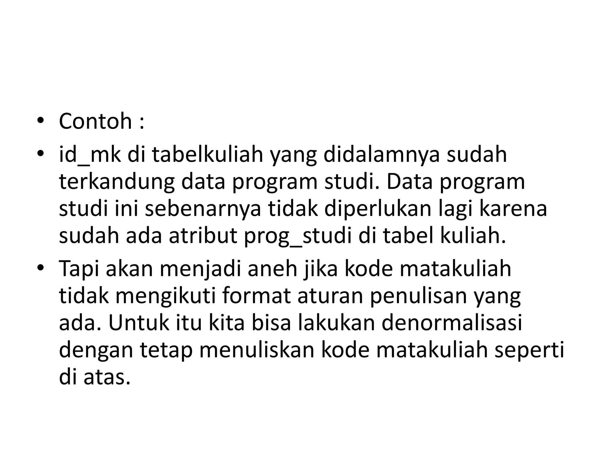 • Contoh :
• id_mk di tabelkuliah yang didalamnya sudah
terkandung data program studi. Data program
studi ini sebenarnya tidak diperlukan lagi karena
sudah ada atribut prog_studi di tabel kuliah.
• Tapi akan menjadi aneh jika kode matakuliah
tidak mengikuti format aturan penulisan yang
ada. Untuk itu kita bisa lakukan denormalisasi
dengan tetap menuliskan kode matakuliah seperti
di atas.
 