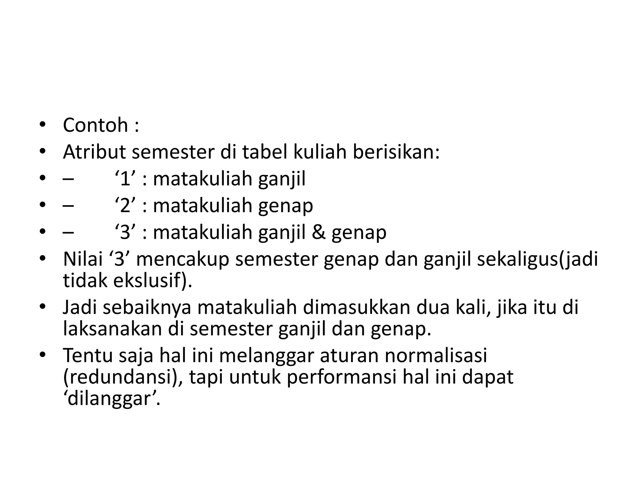 • Contoh :
• Atribut semester di tabel kuliah berisikan:
• – ‘1’ : matakuliah ganjil
• – ‘2’ : matakuliah genap
• – ‘3’ : matakuliah ganjil & genap
• Nilai ‘3’ mencakup semester genap dan ganjil sekaligus(jadi
tidak ekslusif).
• Jadi sebaiknya matakuliah dimasukkan dua kali, jika itu di
laksanakan di semester ganjil dan genap.
• Tentu saja hal ini melanggar aturan normalisasi
(redundansi), tapi untuk performansi hal ini dapat
‘dilanggar’.
 