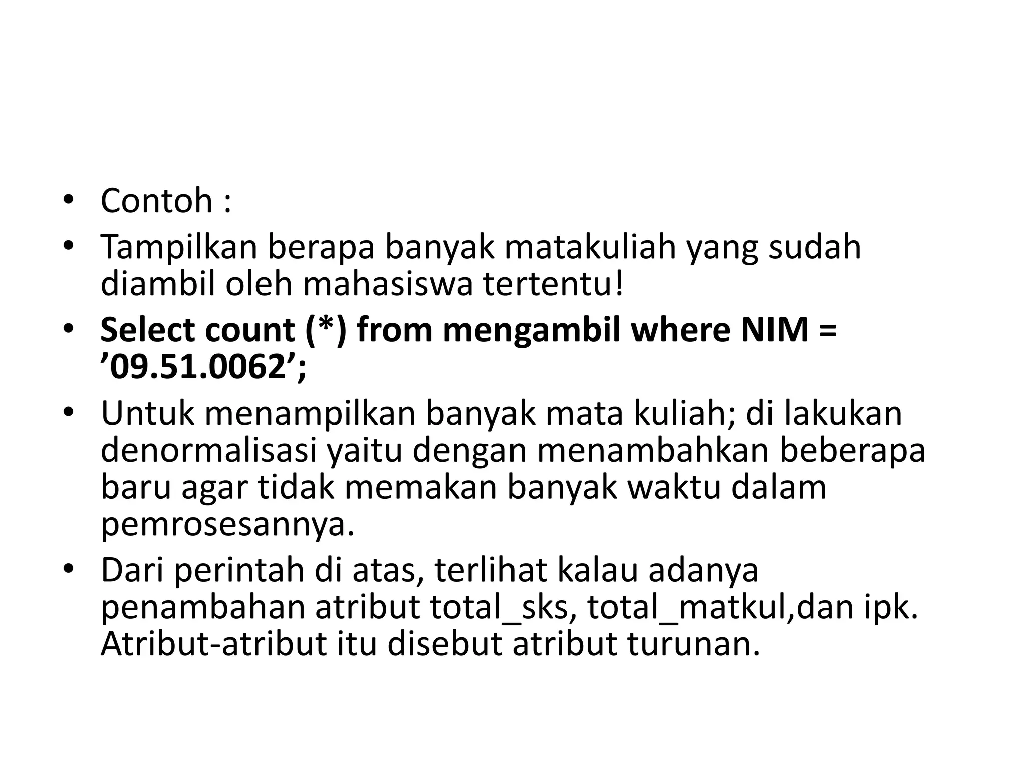 • Contoh :
• Tampilkan berapa banyak matakuliah yang sudah
diambil oleh mahasiswa tertentu!
• Select count (*) from mengambil where NIM =
’09.51.0062’;
• Untuk menampilkan banyak mata kuliah; di lakukan
denormalisasi yaitu dengan menambahkan beberapa
baru agar tidak memakan banyak waktu dalam
pemrosesannya.
• Dari perintah di atas, terlihat kalau adanya
penambahan atribut total_sks, total_matkul,dan ipk.
Atribut-atribut itu disebut atribut turunan.
 