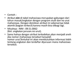 • Contoh :
• Atribut nim di tabel mahasiswa merupakan gabungan dari
tahun masuk/angkatan dengan program studi dan no urut
mahasiswa. Dengan demikian atribut ini sebenarnya tidak
atomik (bagian terkecil) karena masih bisa dibagi lagi.
• Misalnya : NIM : 09.51.0062
(Ket: angkatan.jurusan.no urut).
• Sama halnya dengan atribut terkodekan,akan menjadi aneh
jika nomor mahasiswa tersebut hanyalah
nomor urut.Tentuhal ini akan membutuhkan informasi lebih
tentang angkatan dan terdaftar dijurusan mana mahasiswa
tersebut.
 