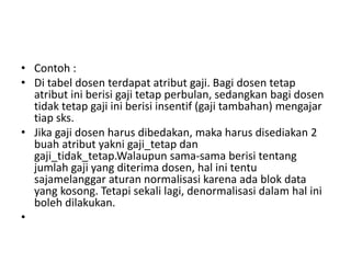 • Contoh :
• Di tabel dosen terdapat atribut gaji. Bagi dosen tetap
atribut ini berisi gaji tetap perbulan, sedangkan bagi dosen
tidak tetap gaji ini berisi insentif (gaji tambahan) mengajar
tiap sks.
• Jika gaji dosen harus dibedakan, maka harus disediakan 2
buah atribut yakni gaji_tetap dan
gaji_tidak_tetap.Walaupun sama-sama berisi tentang
jumlah gaji yang diterima dosen, hal ini tentu
sajamelanggar aturan normalisasi karena ada blok data
yang kosong. Tetapi sekali lagi, denormalisasi dalam hal ini
boleh dilakukan.
•
 