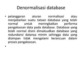 Denormalisasi database
• pelanggaran aturan normalisasi atau
menjabarkan suatu tataan database yang telah
normal untuk meningkatkan performa
pengaksesan data pada database. Database yang
telah normal disini dimaksudkan database yang
redundansi datanya minim sehingga data yang
disimpan tidak mengalami kerancuan dalam
proses pengaksesan.
•
 