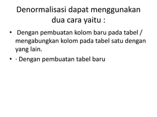 Denormalisasi dapat menggunakan
dua cara yaitu :
• Dengan pembuatan kolom baru pada tabel /
mengabungkan kolom pada tabel satu dengan
yang lain.
• · Dengan pembuatan tabel baru
 