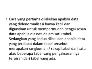 • Cara yang pertama dilakukan apabila data
yang didenormalisasi hanya kecil dan
digunakan untuk mempermudah pengaksesan
data apabila diakses dalam satu tabel.
Sedangkan yang kedua dilakukan apabila data
yang terdapat dalam tabel tersebut
merupakan rangkuman / rekapitulasi dari satu
atau beberapa tabel yang pengaksesannya
terpisah dari tabel yang ada.
 
