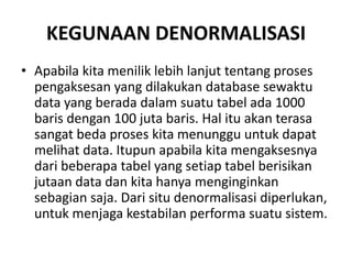 KEGUNAAN DENORMALISASI
• Apabila kita menilik lebih lanjut tentang proses
pengaksesan yang dilakukan database sewaktu
data yang berada dalam suatu tabel ada 1000
baris dengan 100 juta baris. Hal itu akan terasa
sangat beda proses kita menunggu untuk dapat
melihat data. Itupun apabila kita mengaksesnya
dari beberapa tabel yang setiap tabel berisikan
jutaan data dan kita hanya menginginkan
sebagian saja. Dari situ denormalisasi diperlukan,
untuk menjaga kestabilan performa suatu sistem.
 