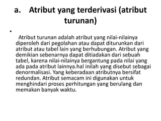 a. Atribut yang terderivasi (atribut
turunan)
•
Atribut turunan adalah atribut yang nilai-nilainya
diperoleh dari pegolahan atau dapat diturunkan dari
atribut atau tabel lain yang berhubungan. Atribut yang
demikian sebenarnya dapat ditiadakan dari sebuah
tabel, karena nilai-nilainya bergantung pada nilai yang
ada pada atribut lainnya.hal inilah yang disebut sebagai
denormalisasi. Yang keberadaan atributnya bersifat
redundan. Atribut semacam ini digunakan untuk
menghindari proses perhitungan yang berulang dan
memakan banyak waktu.
 