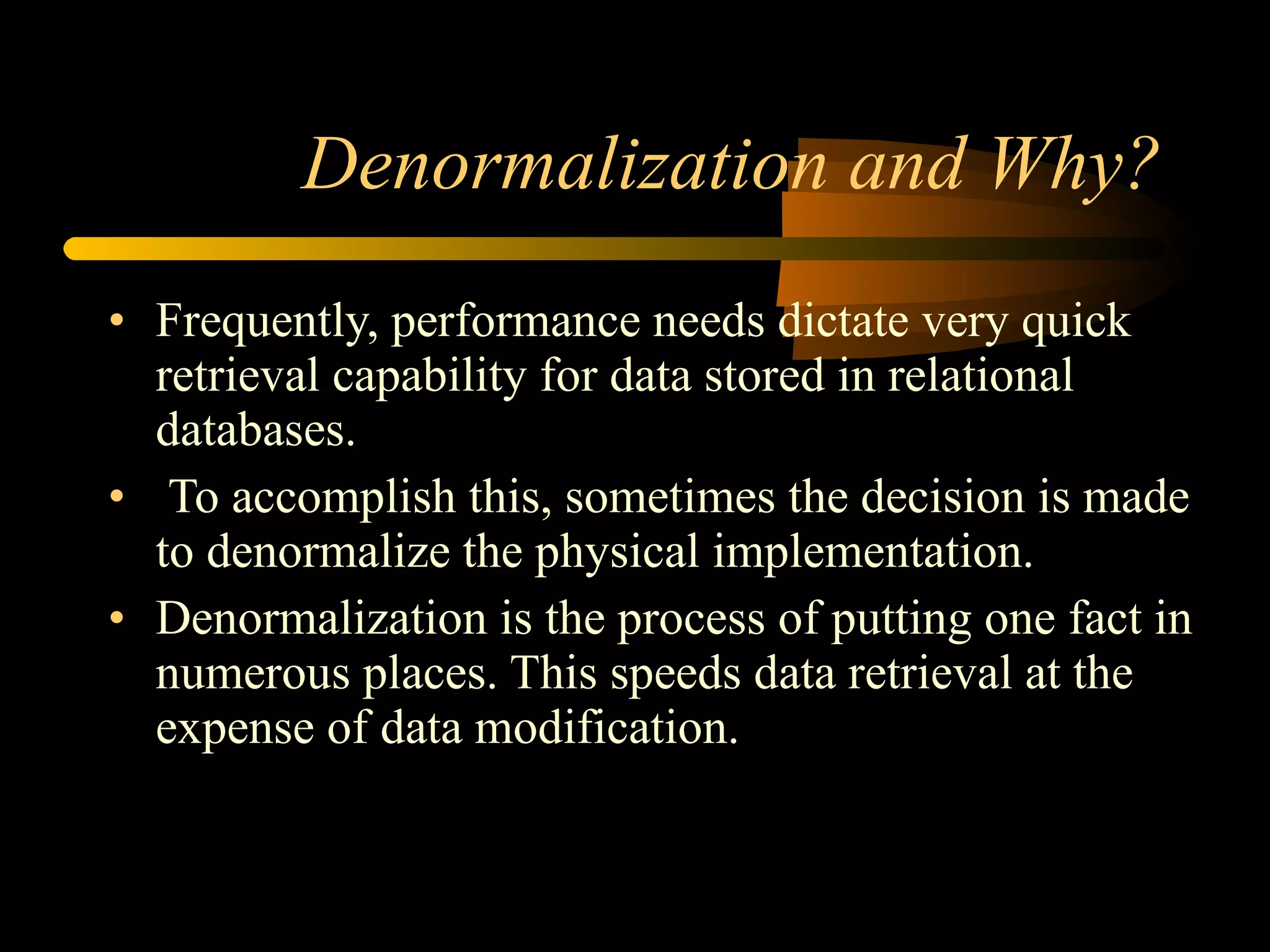 Denormalization and Why? Frequently, performance needs dictate very quick retrieval capability for data stored in relational databases. To accomplish this, sometimes the decision is made to denormalize the physical implementation.  Denormalization is the process of putting one fact in numerous places. This speeds data retrieval at the expense of data modification.  