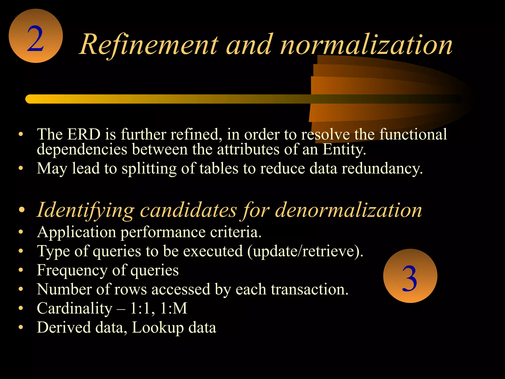 Refinement and normalization The ERD is further refined, in order to resolve the functional dependencies between the attributes of an Entity.  May lead to splitting of tables to reduce data redundancy. Identifying candidates for denormalization Application performance criteria. Type of queries to be executed (update/retrieve). Frequency of queries Number of rows accessed by each transaction. Cardinality – 1:1, 1:M Derived data, Lookup data 2 3 