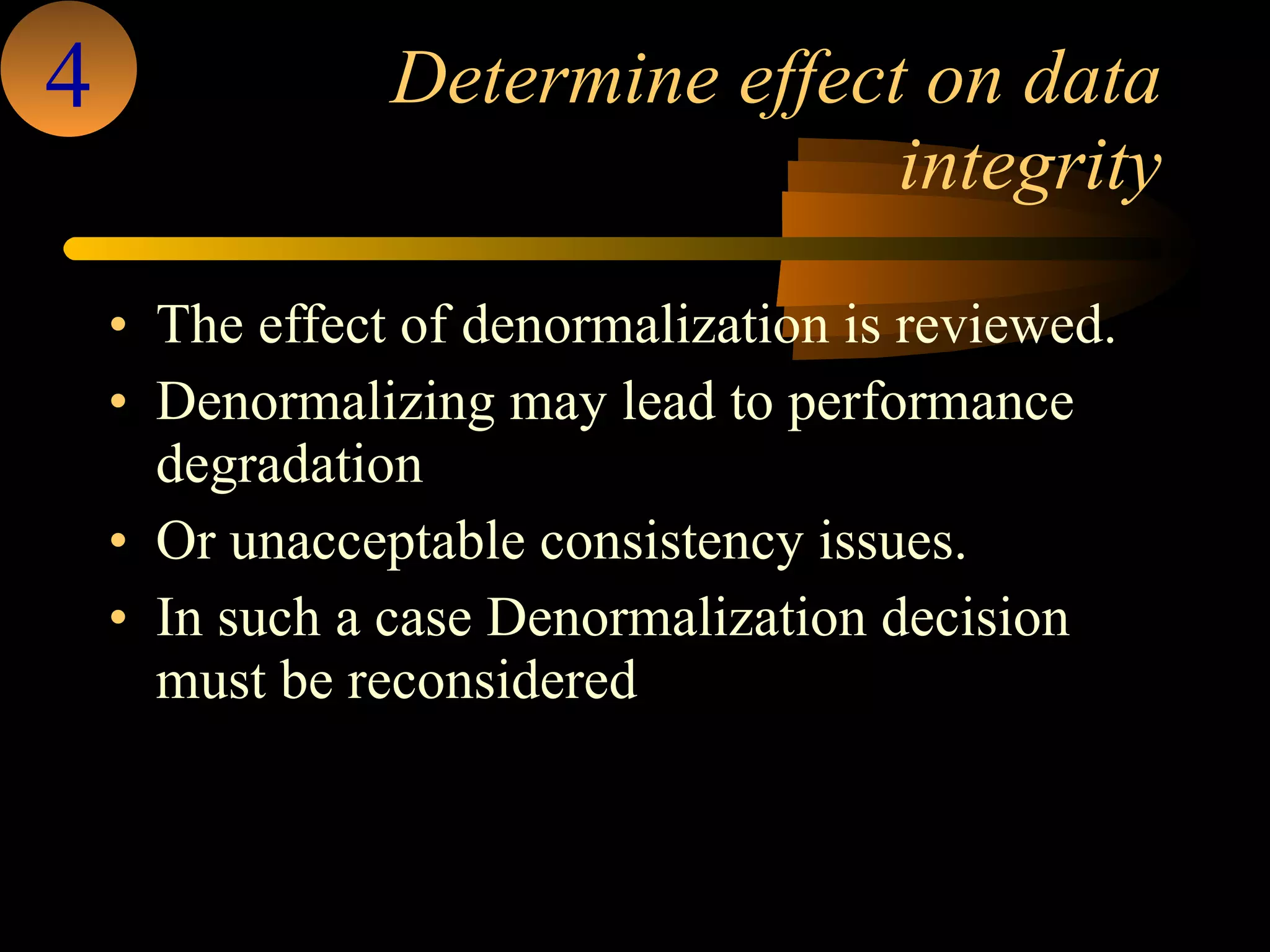 Determine effect on data integrity The effect of denormalization is reviewed.  Denormalizing may lead to performance degradation  Or unacceptable consistency issues. In such a case Denormalization decision must be reconsidered  4 