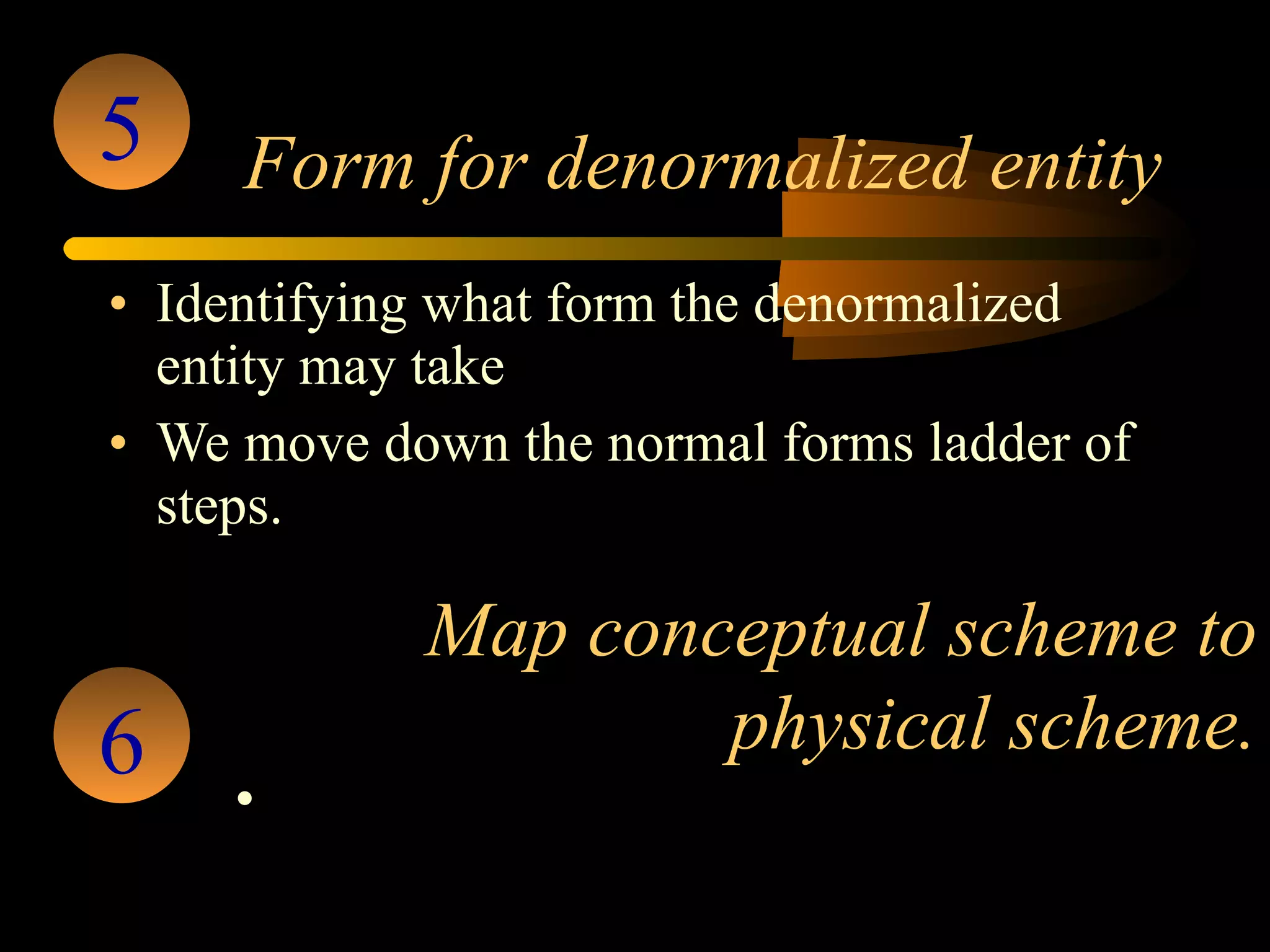 Form for denormalized entity Identifying what form the denormalized entity may take  We move down the normal forms ladder of steps. 5 Map conceptual scheme to physical scheme. Once the scheme is   tested and verified it is implemented. 6 
