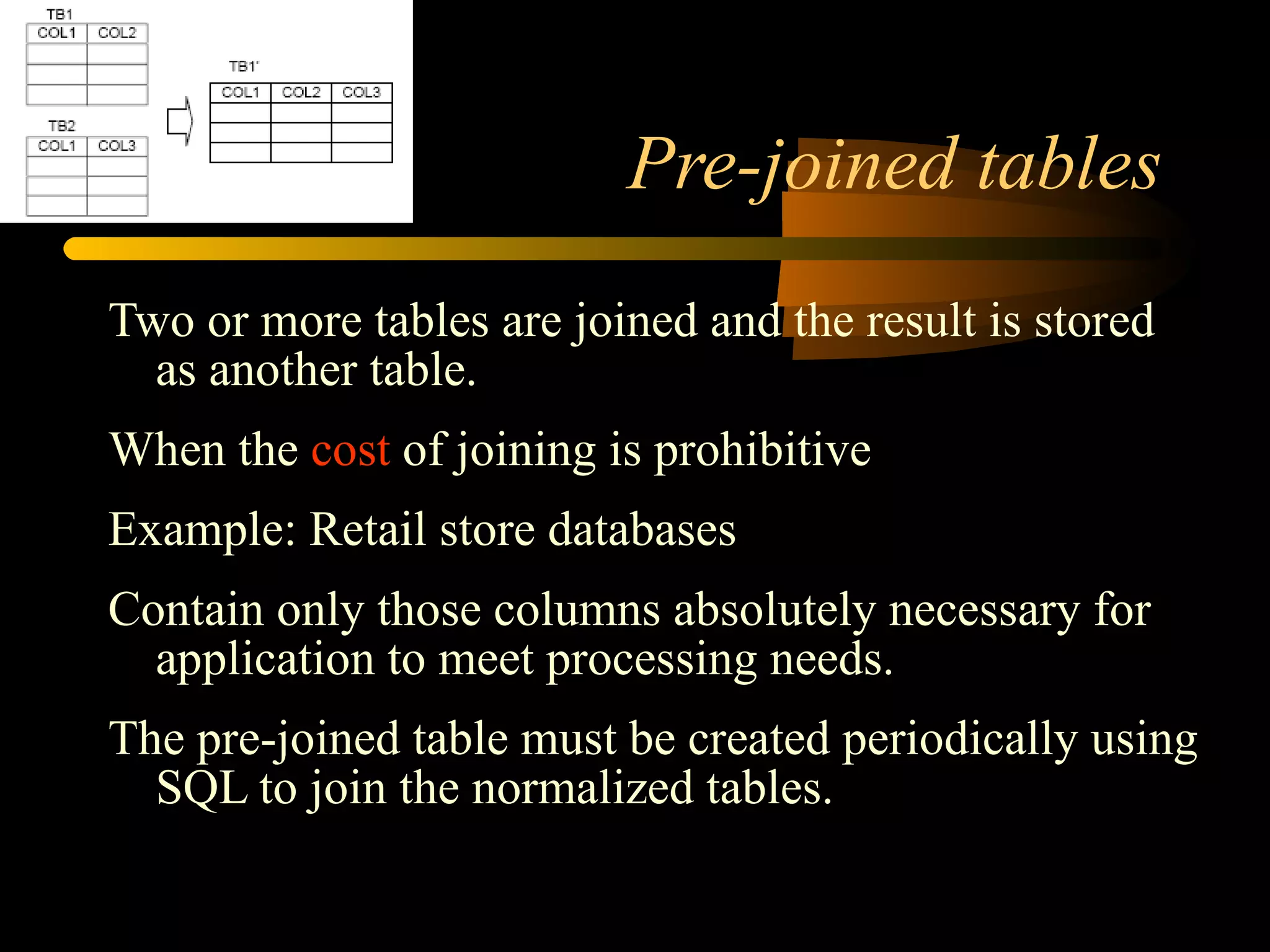 Pre-joined tables Two or more tables are joined and the result is stored as another table. When the  cost  of joining is prohibitive Example: Retail store databases Contain only those columns absolutely necessary for application to meet processing needs. The pre-joined table must be created periodically using SQL to join the normalized tables. 