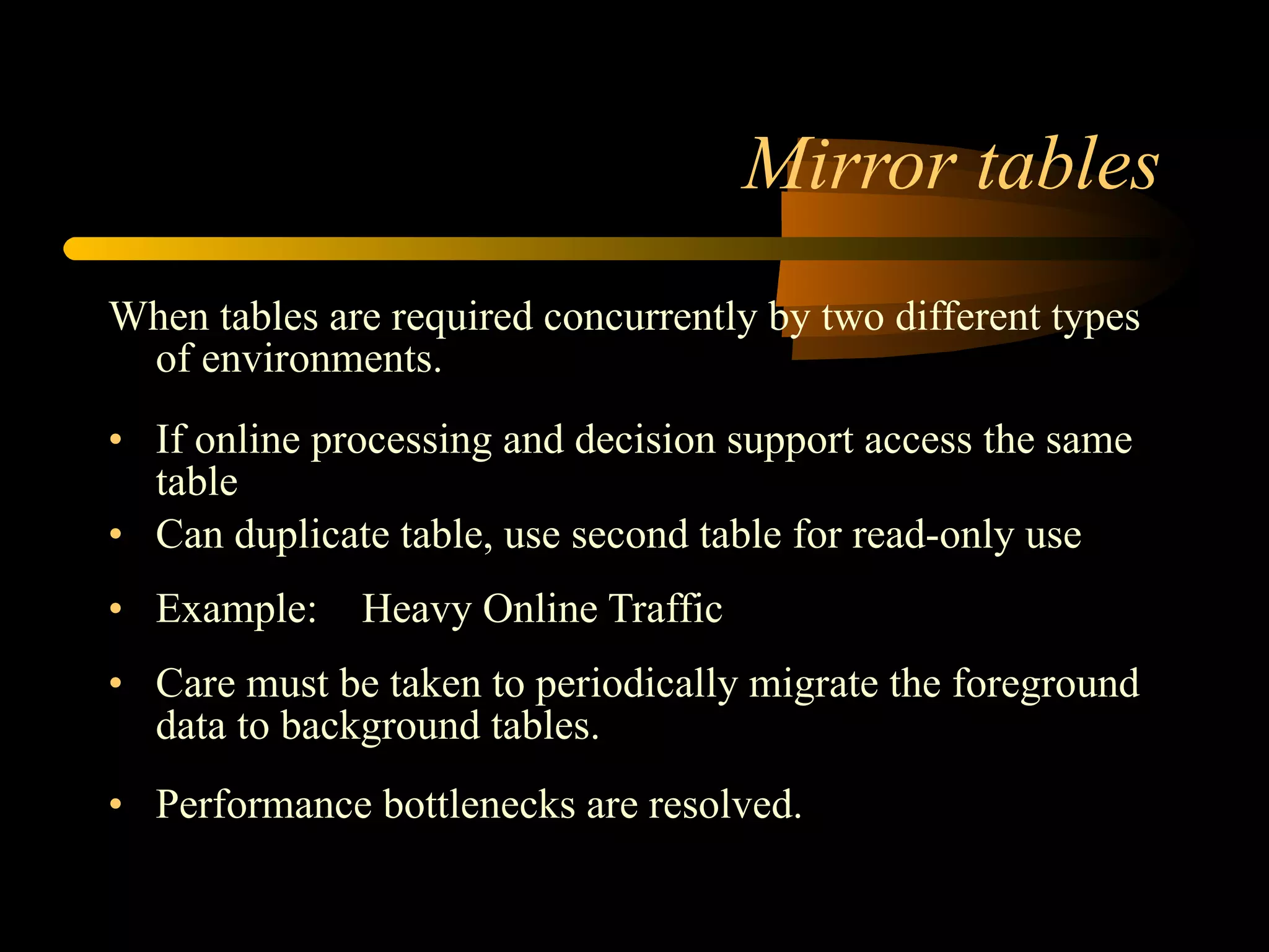 Mirror tables When tables are required concurrently by two different types of environments.  If online processing and decision support access the same table  Can duplicate table, use second table for read-only use Example: Heavy Online Traffic  Care must be taken to periodically migrate the foreground data to background tables. Performance bottlenecks are resolved. 