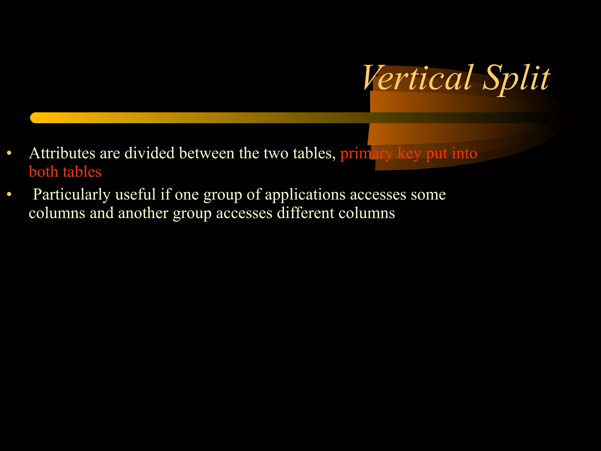 Vertical Split Attributes are divided between the two tables,  primary key put into both tables  Particularly useful if one group of applications accesses some columns and another group accesses different columns Example:  Many columns of the customer table contain data specific to credit limit assessment, whereas others contain more general contact and customer profiling information Split the table vertically, one partition containing credit limit information, and the other containing the more general customer details. 