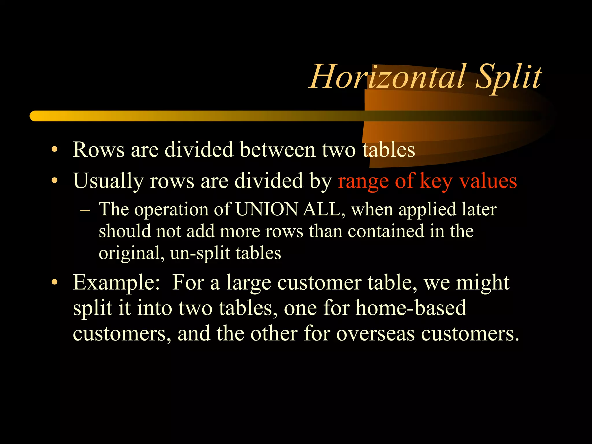 Horizontal Split Rows are divided between two tables Usually rows are divided by  range of key values The operation of UNION ALL, when applied later should not add more rows than contained in the original, un-split tables  Example:  For a large customer table, we might split it into two tables, one for home-based customers, and the other for overseas customers. 
