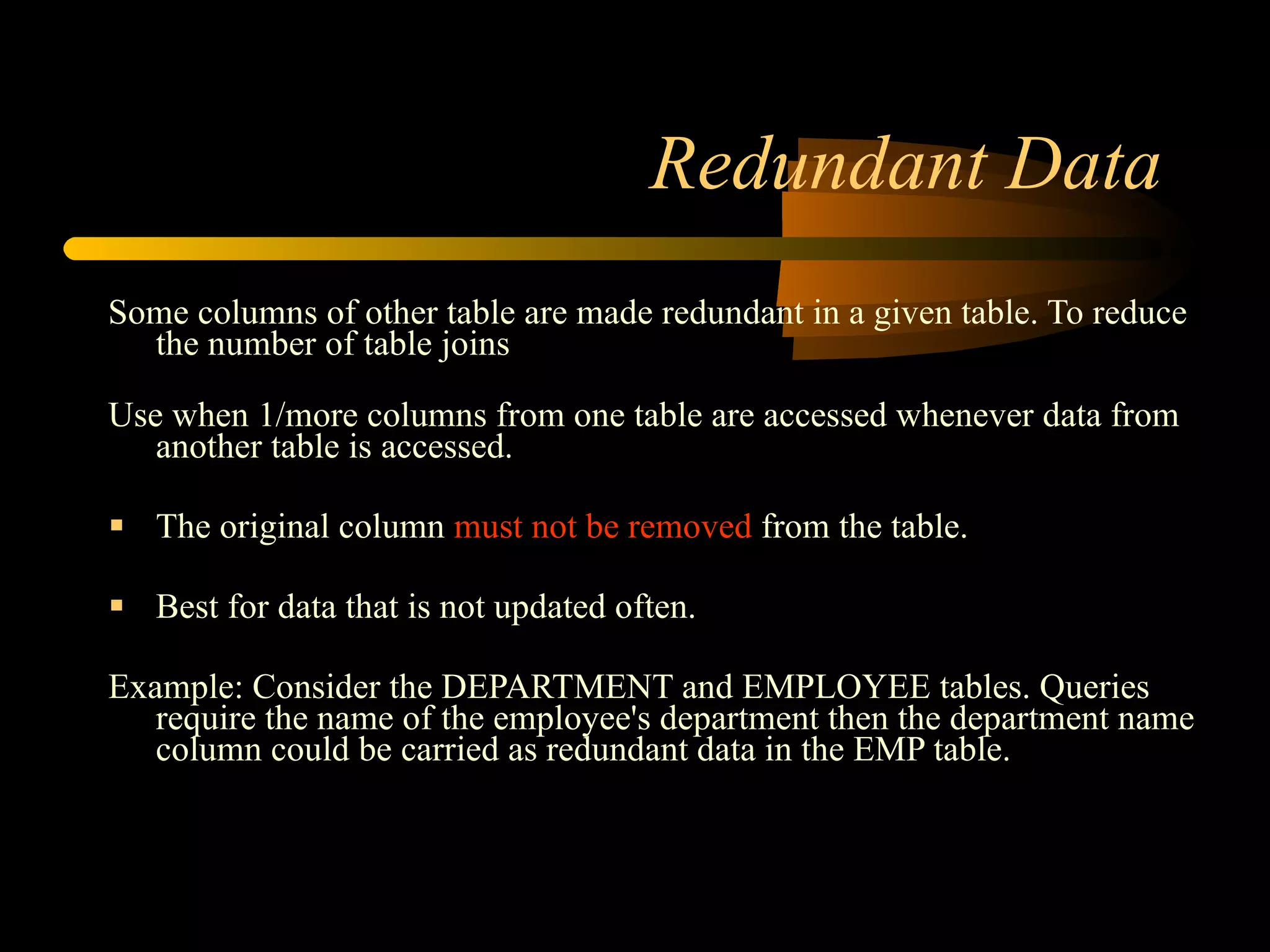 Redundant Data Some columns of other table are made redundant in a given table. To reduce the number of table joins Use when 1/more columns from one table are accessed whenever data from another table is accessed. The original column  must not be removed  from the table. Best for data that is not updated often. Example: Consider the DEPARTMENT and EMPLOYEE tables. Queries require the name of the employee's department then the department name column could be carried as redundant data in the EMP table.  