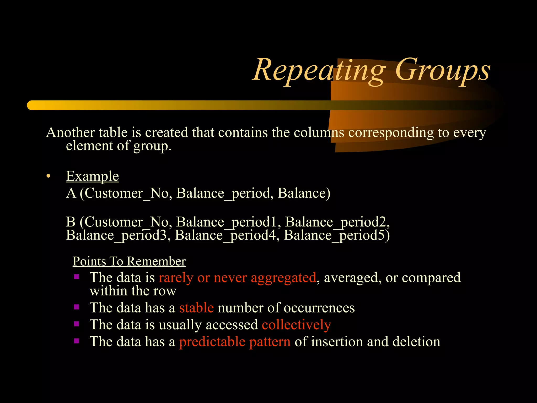 Repeating Groups Another table is created that contains the columns corresponding to every element of group.  Example   A (Customer_No, Balance_period, Balance) B (Customer_No, Balance_period1, Balance_period2, Balance_period3, Balance_period4, Balance_period5) Points To Remember The data is  rarely or never aggregated , averaged, or compared within the row  The data has a  stable  number of occurrences  The data is usually accessed  collectively   The data has a  predictable pattern  of insertion and deletion  