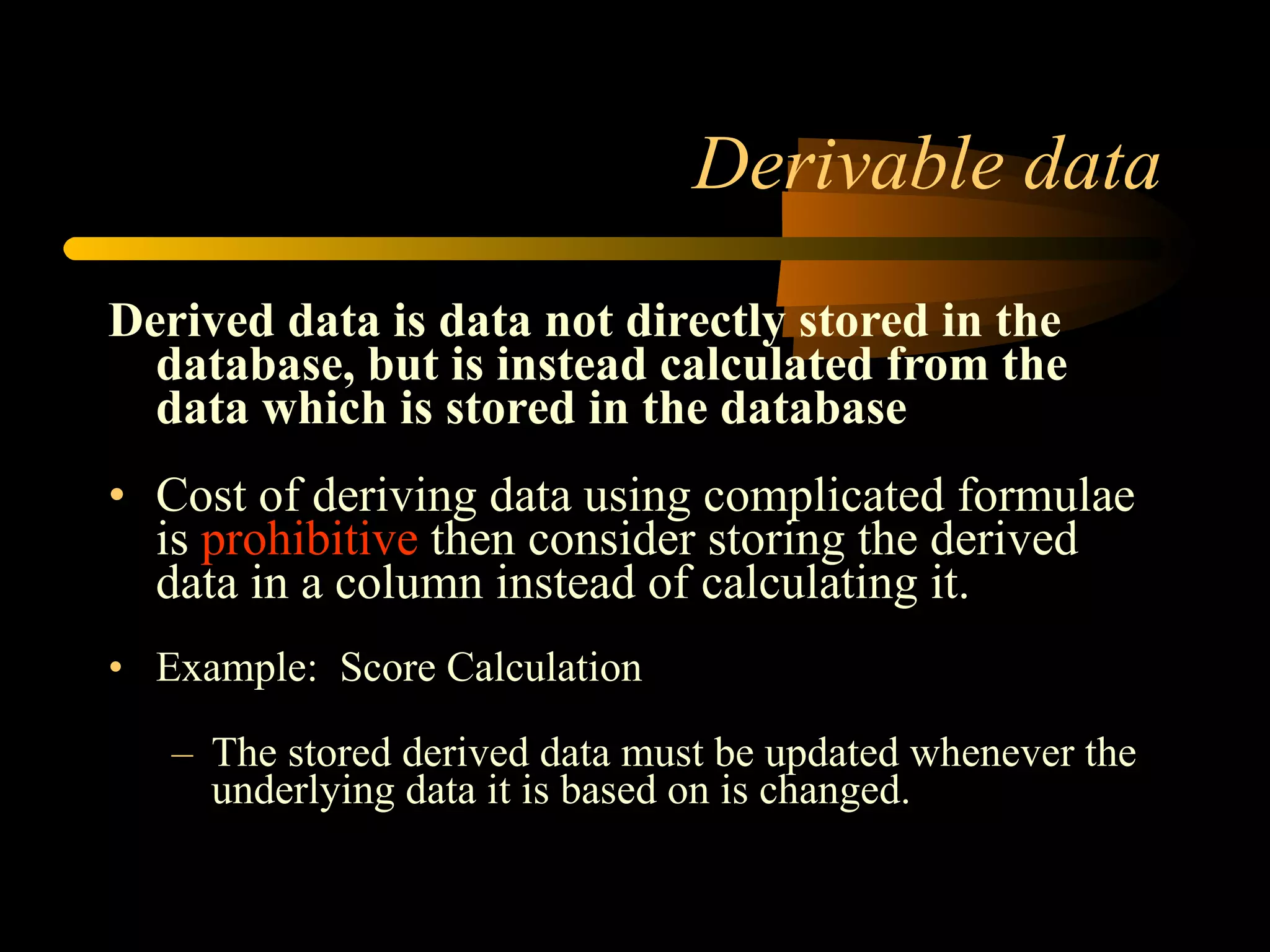 Derivable data Derived data is data not directly stored in the database, but is instead calculated from the data which is stored in the database Cost of deriving data using complicated formulae is  prohibitive  then consider storing the derived data in a column instead of calculating it. Example:  Score Calculation  The stored derived data must be updated whenever the underlying data it is based on is changed. 