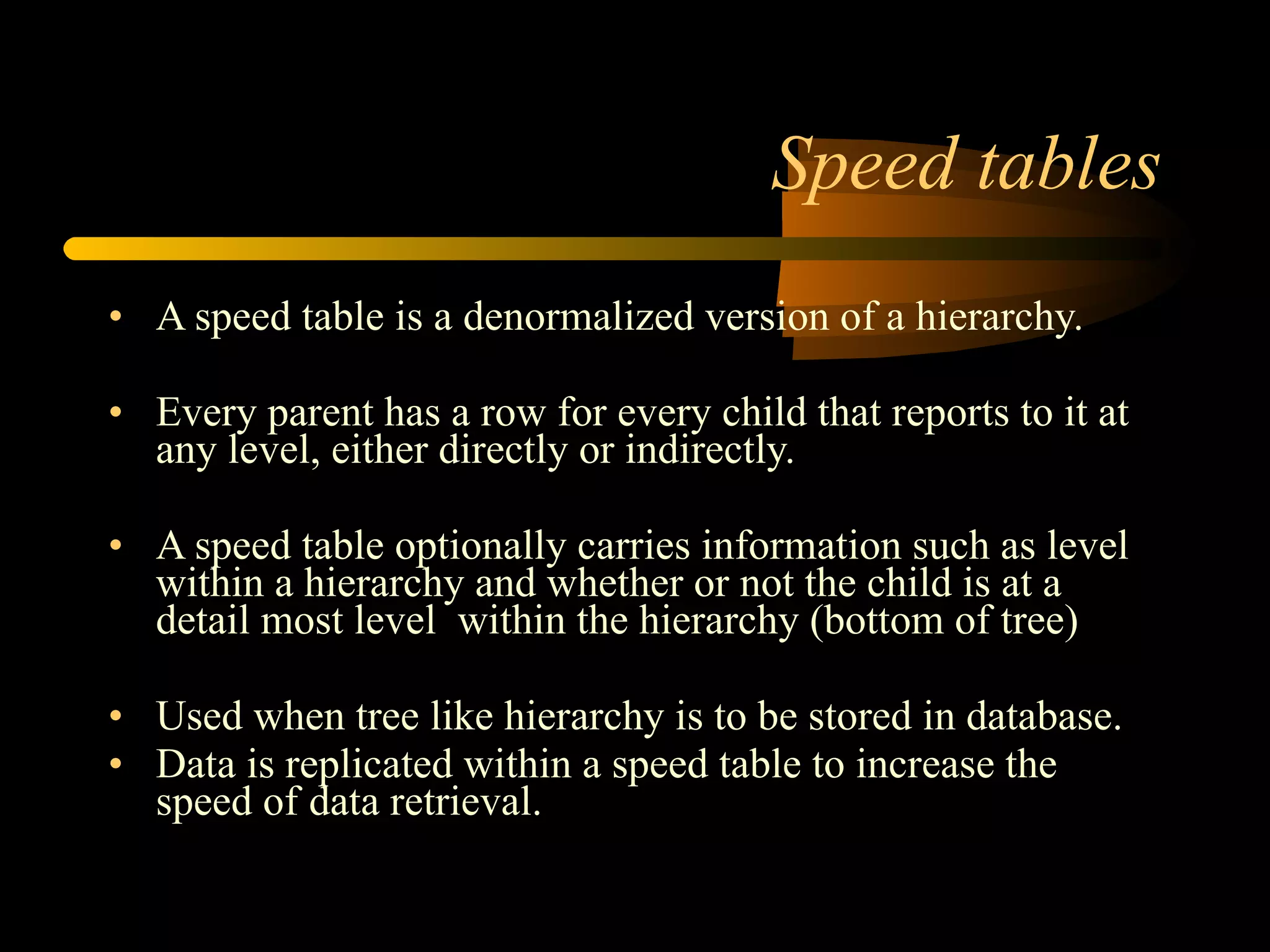 Speed tables A speed table is a denormalized version of a hierarchy.  Every parent has a row for every child that reports to it at any level, either directly or indirectly. A speed table optionally carries information such as level within a hierarchy and whether or not the child is at a detail most level  within the hierarchy (bottom of tree) Used when tree like hierarchy is to be stored in database. Data is replicated within a speed table to increase the speed of data retrieval. 