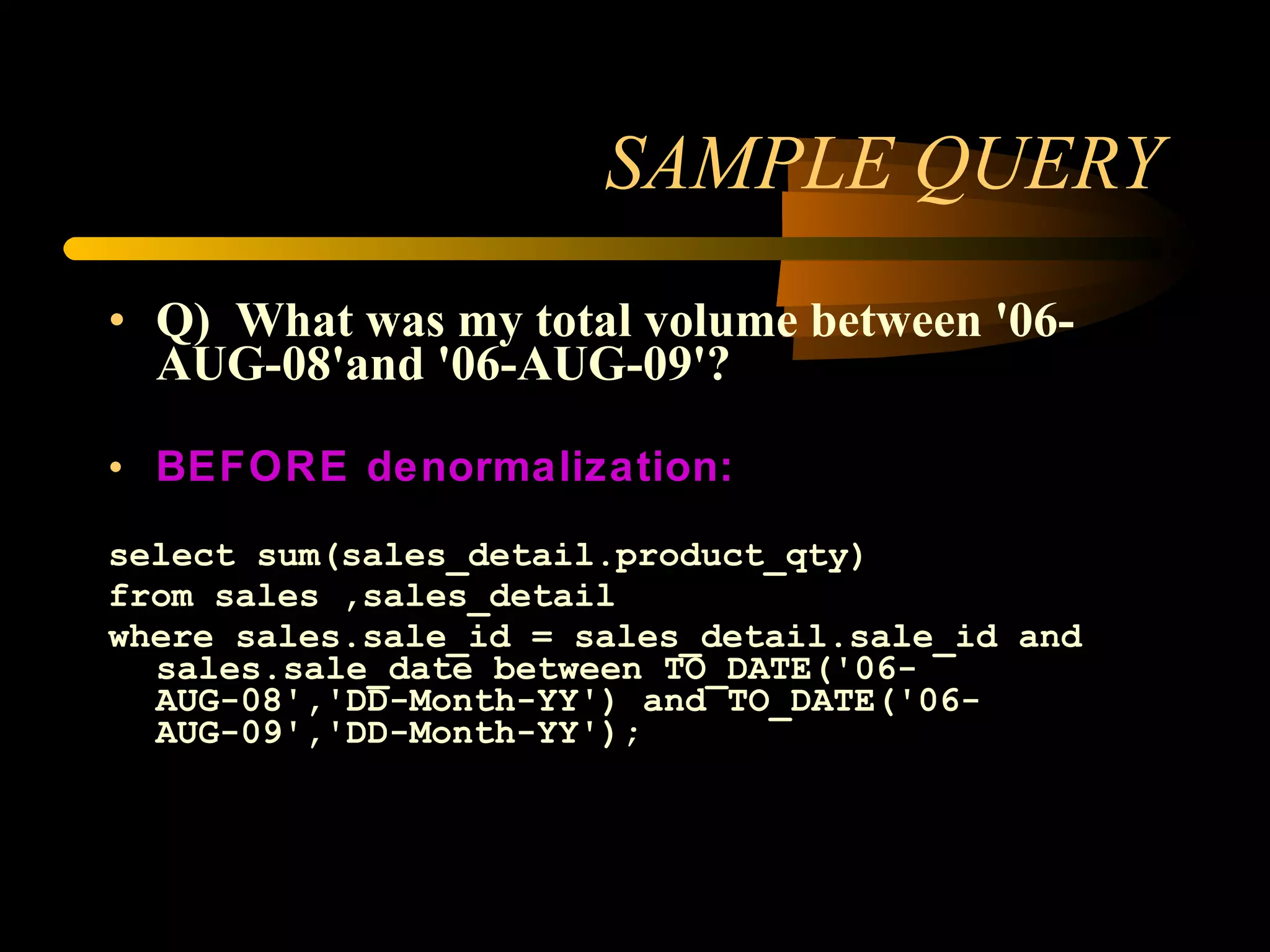 SAMPLE QUERY Q) What was my total volume between '06-AUG-08'and '06-AUG-09'? BEFORE denormalization: select sum(sales_detail.product_qty) from sales ,sales_detail where sales.sale_id = sales_detail.sale_id and sales.sale_date between TO_DATE('06-AUG-08','DD-Month-YY') and TO_DATE('06-AUG-09','DD-Month-YY'); 