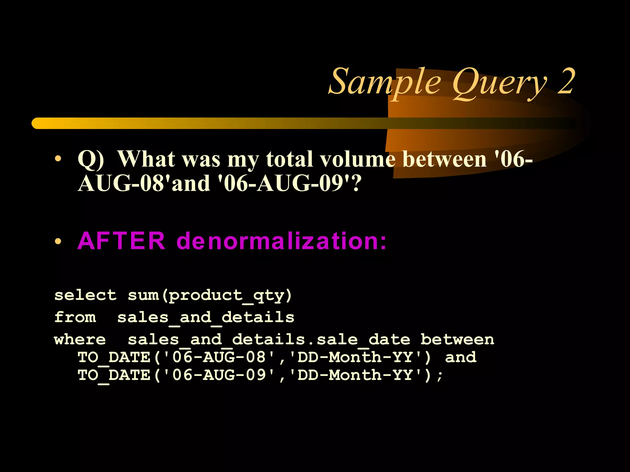Sample Query 2 Q) What was my total volume between '06-AUG-08'and '06-AUG-09'? AFTER denormalization: select sum(product_qty) from  sales_and_details where  sales_and_details.sale_date between TO_DATE('06-AUG-08','DD-Month-YY') and TO_DATE('06-AUG-09','DD-Month-YY'); 
